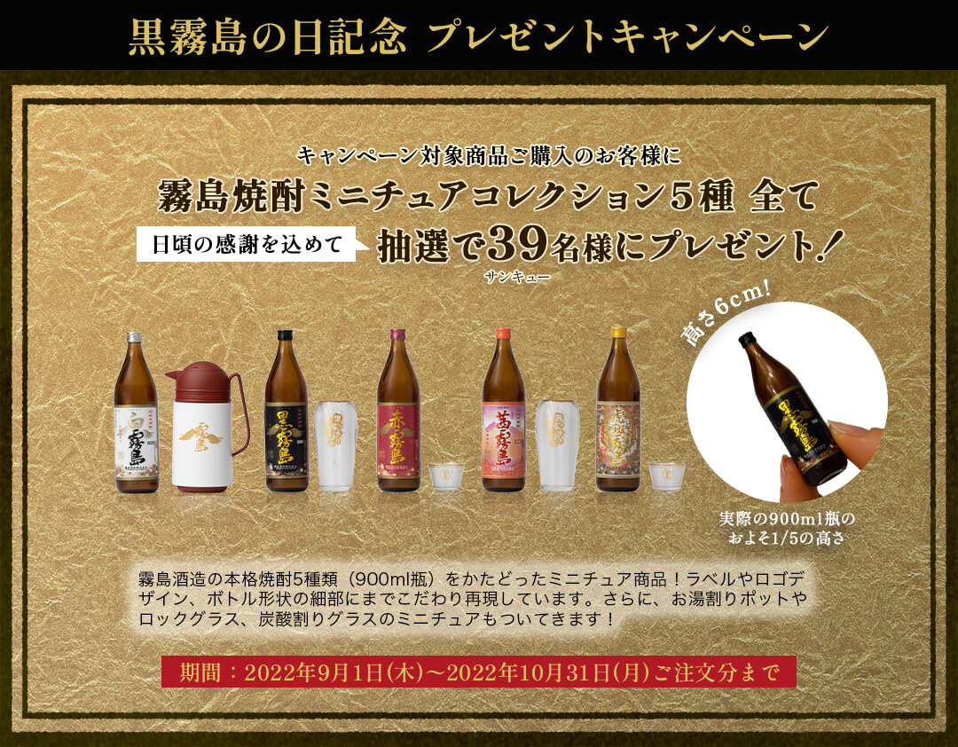 黒霧島の日記念 キャンペーン キャンペーン対象商品ご購入のお客様に霧島焼酎ミニチュアコレクション5種全て 日頃の感謝を込めて抽選で39名様にプレゼント! 霧島酒造の本格焼酎5種類(900ml瓶)をかたどったミニチュア商品!ラベルやロゴデザイン、ボトル形状の細部にまでこだわり再現しています。さらに、お湯割りポットやロックグラス、炭酸割りグラスのミニチュアもついてきます! 期間:2022年9月1日(木)〜2022年10月31日(月)ご注文分まで