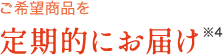 ご希望商品を定期的にお届け※4