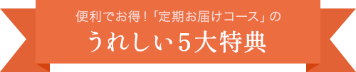 便利でお得！「定期お届けコース」のうれしい５大特典