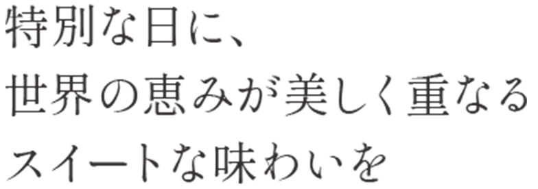 人生の特別な日に、 世界の恵みが美しく重なる スイートな味わいを